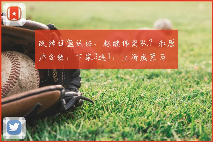 改掉辽篮认证，赵继伟离队？和原帅合练，下家3选1，上海成黑马