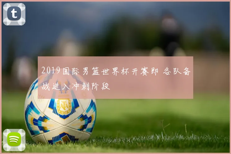 2019国际男篮世界杯开赛即 各队备战进入冲刺阶段