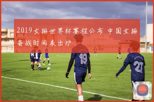 2019女排世界杯赛程公布 中国女排备战时间表出炉