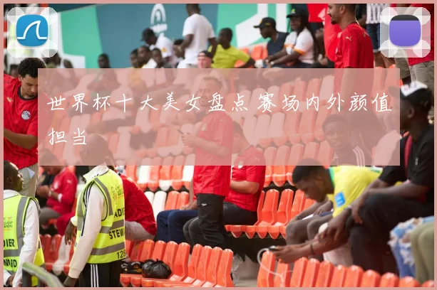 世界杯十大美女盘点 赛场内外颜值担当