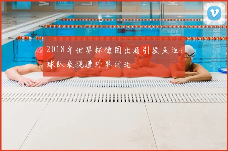 2018年世界杯德国出局引发关注，球队表现遭外界讨论