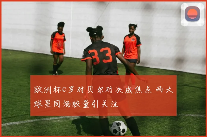 欧洲杯c罗对贝尔对决成焦点 两大球星同场较量引关注