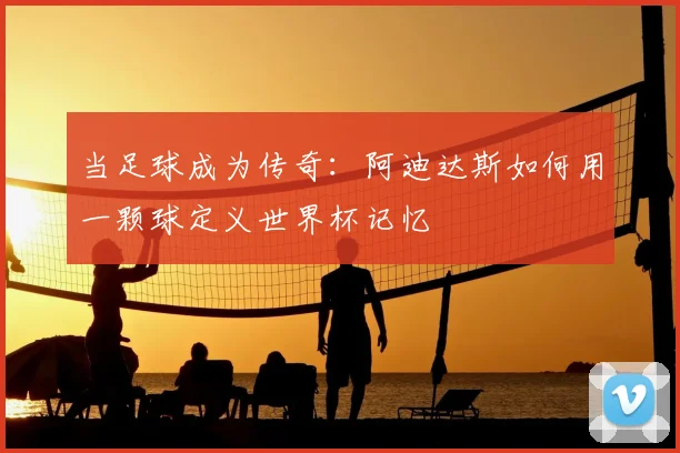 当足球成为传奇：阿迪达斯如何用一颗球定义世界杯记忆