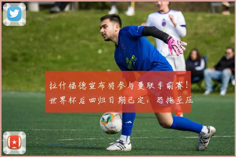 拉什福德宣布将参与曼联季前赛！世界杯后回归日期已定，恐拖至压哨转会