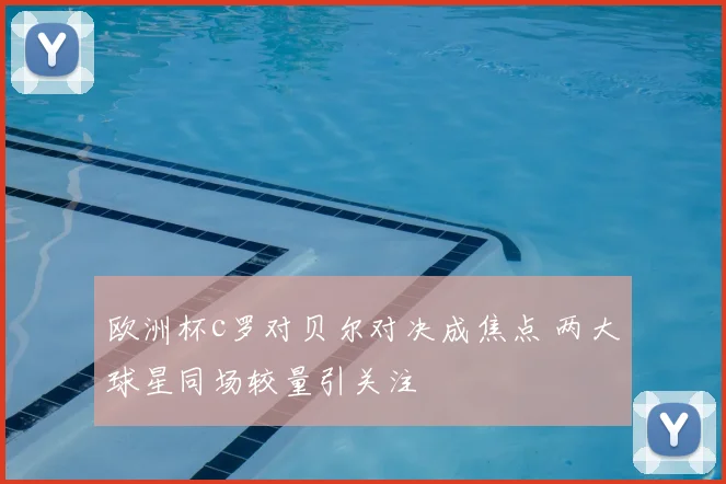 欧洲杯c罗对贝尔对决成焦点 两大球星同场较量引关注