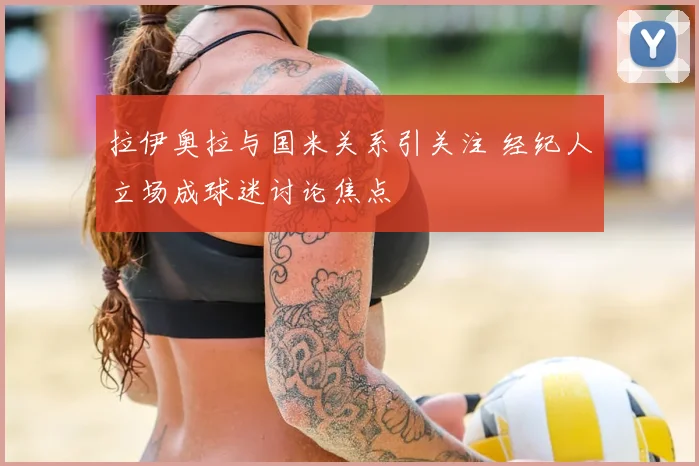 拉伊奥拉与国米关系引关注 经纪人立场成球迷讨论焦点