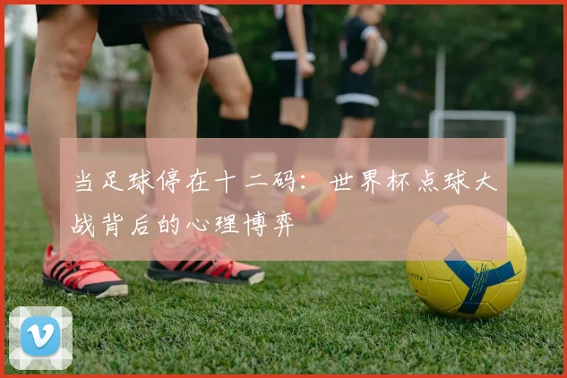 当足球停在十二码：世界杯点球大战背后的心理博弈