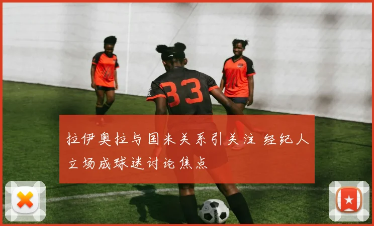 拉伊奥拉与国米关系引关注 经纪人立场成球迷讨论焦点