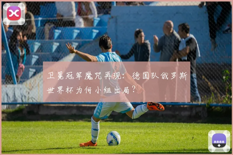 卫冕冠军魔咒再现:德国队俄罗斯世界杯为何小组出局?