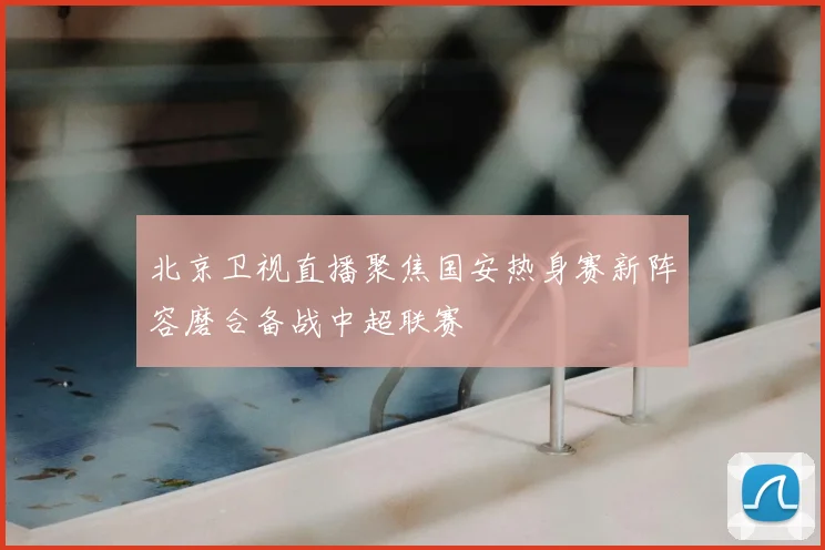 北京卫视直播聚焦国安热身赛新阵容磨合备战中超联赛