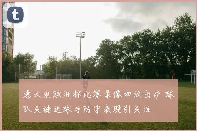 意大利欧洲杯比赛录像回放出炉 球队关键进球与防守表现引关注