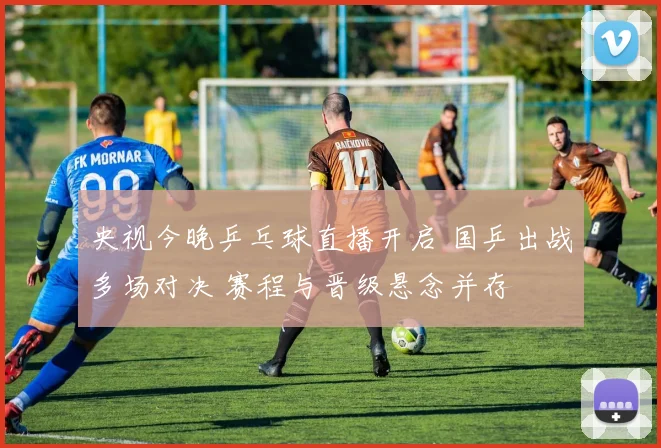 央视今晚乒乓球直播开启 国乒出战多场对决 赛程与晋级悬念并存