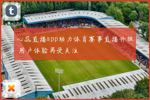 心蕊直播app助力体育赛事直播升级 用户体验再受关注