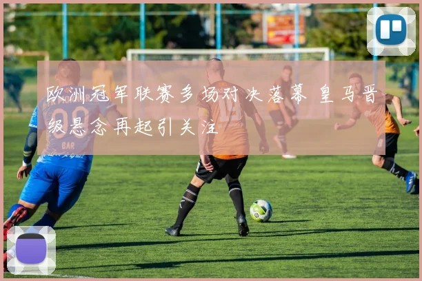 欧洲冠军联赛多场对决落幕 皇马晋级悬念再起引关注