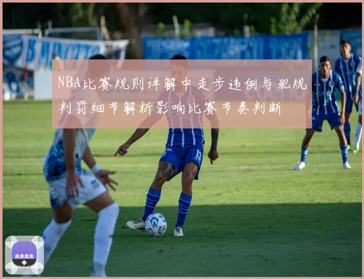 NBA比赛规则详解中走步违例与犯规判罚细节解析影响比赛节奏判断