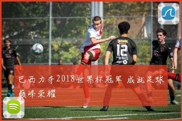 巴西力夺2018世界杯冠军 成就足球巅峰荣耀